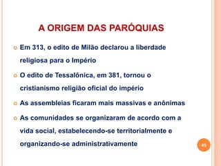 A ORIGEM DAS PARÓQUIAS
 Em 313, o edito de Milão declarou a liberdade
religiosa para o Império
 O edito de Tessalônica, em 381, tornou o
cristianismo religião oficial do império
 As assembleias ficaram mais massivas e anônimas
 As comunidades se organizaram de acordo com a
vida social, estabelecendo-se territorialmente e
organizando-se administrativamente 45
 