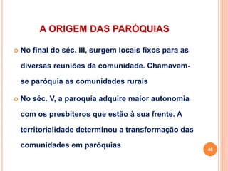 A ORIGEM DAS PARÓQUIAS
 No final do séc. III, surgem locais fixos para as
diversas reuniões da comunidade. Chamavam-
se paróquia as comunidades rurais
 No séc. V, a paroquia adquire maior autonomia
com os presbíteros que estão à sua frente. A
territorialidade determinou a transformação das
comunidades em paróquias 46
 