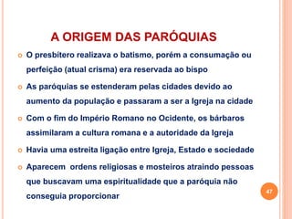 A ORIGEM DAS PARÓQUIAS
 O presbítero realizava o batismo, porém a consumação ou
perfeição (atual crisma) era reservada ao bispo
 As paróquias se estenderam pelas cidades devido ao
aumento da população e passaram a ser a Igreja na cidade
 Com o fim do Império Romano no Ocidente, os bárbaros
assimilaram a cultura romana e a autoridade da Igreja
 Havia uma estreita ligação entre Igreja, Estado e sociedade
 Aparecem ordens religiosas e mosteiros atraindo pessoas
que buscavam uma espiritualidade que a paróquia não
conseguia proporcionar
47
 