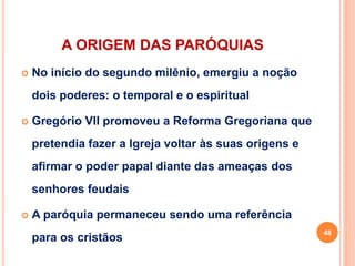 A ORIGEM DAS PARÓQUIAS
 No início do segundo milênio, emergiu a noção
dois poderes: o temporal e o espiritual
 Gregório VII promoveu a Reforma Gregoriana que
pretendia fazer a Igreja voltar às suas origens e
afirmar o poder papal diante das ameaças dos
senhores feudais
 A paróquia permaneceu sendo uma referência
para os cristãos
48
 