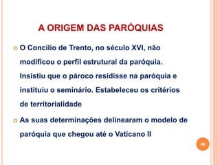 A ORIGEM DAS PARÓQUIAS
 O Concílio de Trento, no século XVI, não
modificou o perfil estrutural da paróquia.
Insistiu que o pároco residisse na paróquia e
instituiu o seminário. Estabeleceu os critérios
de territorialidade
 As suas determinações delinearam o modelo de
paróquia que chegou até o Vaticano II
49
 