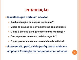 INTRODUÇÃO
 Questões que norteiam o texto:
 Qual a situação de nossas paróquias?
 Quais as causas do esfriamento na comunidade?
 O que é preciso para que ocorra uma mudança?
 Que aspectos merecem revisão urgente?
 O que propor e assumir na realidade brasileira?
 A conversão pastoral da paróquia consiste em
ampliar a formação de pequenas comunidades 5
 