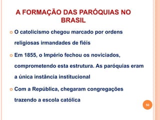 A FORMAÇÃO DAS PARÓQUIAS NO
BRASIL
 O catolicismo chegou marcado por ordens
religiosas irmandades de fiéis
 Em 1855, o Império fechou os noviciados,
comprometendo esta estrutura. As paróquias eram
a única instância institucional
 Com a República, chegaram congregações
trazendo a escola católica
50
 
