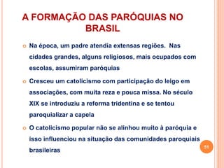 A FORMAÇÃO DAS PARÓQUIAS NO
BRASIL
 Na época, um padre atendia extensas regiões. Nas
cidades grandes, alguns religiosos, mais ocupados com
escolas, assumiram paróquias
 Cresceu um catolicismo com participação do leigo em
associações, com muita reza e pouca missa. No século
XIX se introduziu a reforma tridentina e se tentou
paroquializar a capela
 O catolicismo popular não se alinhou muito à paróquia e
isso influenciou na situação das comunidades paroquiais
brasileiras
51
 