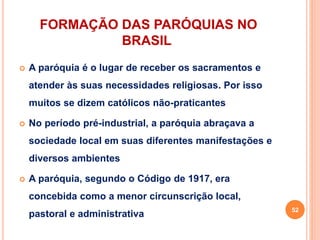 FORMAÇÃO DAS PARÓQUIAS NO
BRASIL
 A paróquia é o lugar de receber os sacramentos e
atender às suas necessidades religiosas. Por isso
muitos se dizem católicos não-praticantes
 No período pré-industrial, a paróquia abraçava a
sociedade local em suas diferentes manifestações e
diversos ambientes
 A paróquia, segundo o Código de 1917, era
concebida como a menor circunscrição local,
pastoral e administrativa
52
 