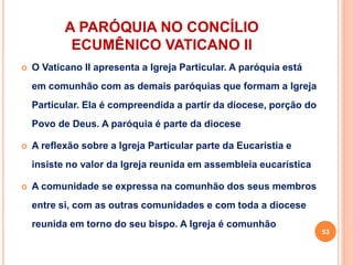 A PARÓQUIA NO CONCÍLIO
ECUMÊNICO VATICANO II
 O Vaticano II apresenta a Igreja Particular. A paróquia está
em comunhão com as demais paróquias que formam a Igreja
Particular. Ela é compreendida a partir da diocese, porção do
Povo de Deus. A paróquia é parte da diocese
 A reflexão sobre a Igreja Particular parte da Eucaristia e
insiste no valor da Igreja reunida em assembleia eucarística
 A comunidade se expressa na comunhão dos seus membros
entre si, com as outras comunidades e com toda a diocese
reunida em torno do seu bispo. A Igreja é comunhão
53
 
