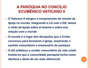 A PARÓQUIA NO CONCÍLIO
ECUMÊNICO VATICANO II
 O Vaticano II alargou a compreensão da missão da
Igreja no mundo. Integrando a LG com a GS, temos
a visão da Igreja sobre si mesma e sobre sua
relação com o mundo
 O mundo é o lugar dos discípulos que o Cristo
convocou para formarem a Igreja, mostrando o
sentido comunitário e missionário da paróquia
 O AA enfatizou o caráter comunitário da vida cristã.
Insiste-se que a comunidade paroquial tenha maior
abertura e deixe de ser auto referencial 54
 