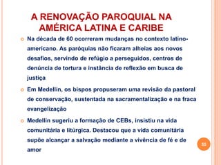 A RENOVAÇÃO PAROQUIAL NA
AMÉRICA LATINA E CARIBE
 Na década de 60 ocorreram mudanças no contexto latino-
americano. As paróquias não ficaram alheias aos novos
desafios, servindo de refúgio a perseguidos, centros de
denúncia de tortura e instância de reflexão em busca de
justiça
 Em Medellín, os bispos propuseram uma revisão da pastoral
de conservação, sustentada na sacramentalização e na fraca
evangelização
 Medellín sugeriu a formação de CEBs, insistiu na vida
comunitária e litúrgica. Destacou que a vida comunitária
supõe alcançar a salvação mediante a vivência de fé e de
amor
55
 