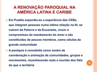 A RENOVAÇÃO PAROQUIAL NA
AMÉRICA LATINA E CARIBE
 Em Puebla expandiu-se a experiência das CEBs,
que integram pessoas numa íntima relação na fé; se
nutrem da Palavra e da Eucaristia, vivem o
compromisso do mandamento do amor e são
constituídas de poucos membros, como células da
grande comunidade
 A paróquia é concebida como centro de
coordenação e animação de comunidades, grupos e
movimentos, reconhecendo mais a reunião dos fiéis
do que o território
56
 