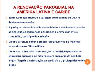 A RENOVAÇÃO PAROQUIAL NA
AMÉRICA LATINA E CARIBE
 Santo Domingo abordou a paróquia como família de Deus e
destacou sua missão
 A paróquia, comunidade de comunidades e movimentos, acolhe
as angústias e esperanças dos homens, anima e orienta a
comunhão, participação e missão
 Definiu paróquia como a própria Igreja que vive no meio das
casas dos seus filhos e filhas
 Denunciou a lentidão na renovação paroquial, especialmente
entre seus agentes e na falta de maior engajamento dos fiéis
leigos. Sugeriu a setorização da paróquia e o protagonismo dos
leigos
57
 