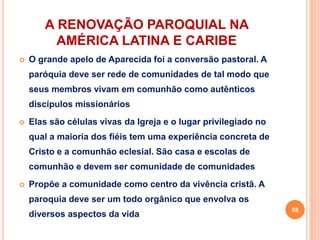 A RENOVAÇÃO PAROQUIAL NA
AMÉRICA LATINA E CARIBE
 O grande apelo de Aparecida foi a conversão pastoral. A
paróquia deve ser rede de comunidades de tal modo que
seus membros vivam em comunhão como autênticos
discípulos missionários
 Elas são células vivas da Igreja e o lugar privilegiado no
qual a maioria dos fiéis tem uma experiência concreta de
Cristo e a comunhão eclesial. São casa e escolas de
comunhão e devem ser comunidade de comunidades
 Propõe a comunidade como centro da vivência cristã. A
paroquia deve ser um todo orgânico que envolva os
diversos aspectos da vida
58
 