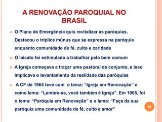 A RENOVAÇÃO PAROQUIAL NO
BRASIL
 O Plano de Emergência quis revitalizar as paróquias.
Destacou o tríplice múnus que se expressa na paróquia
enquanto comunidade de fé, culto e caridade
 O laicato foi estimulado a trabalhar pelo bem comum
 A Igreja começava a traçar uma pastoral de conjunto, e isso
implicava o levantamento da realidade das paróquias
 A CF de 1964 teve com o tema: “Igreja em Renovação” e
como lema: “Lembre-se, você também é Igreja”. Em 1965, foi
o tema: “Paróquia em Renovação” e o lema: “Faça da sua
paróquia uma comunidade de fé, culto e amor”
59
 