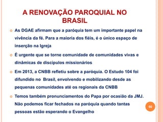 A RENOVAÇÃO PAROQUIAL NO
BRASIL
 As DGAE afirmam que a paróquia tem um importante papel na
vivência da fé. Para a maioria dos fiéis, é o único espaço de
inserção na Igreja
 É urgente que se torne comunidade de comunidades vivas e
dinâmicas de discípulos missionários
 Em 2013, a CNBB refletiu sobre a paróquia. O Estudo 104 foi
difundido no Brasil, envolvendo e mobilizando desde as
pequenas comunidades até os regionais da CNBB
 Temos também pronunciamentos do Papa por ocasião da JMJ.
Não podemos ficar fechados na paróquia quando tantas
pessoas estão esperando o Evangelho
60
 