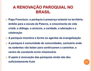 A RENOVAÇÃO PAROQUIAL NO
BRASIL
 Papa Francisco: a paróquia é presença eclesial no território,
âmbito para a escuta da Palavra, o crescimento da vida
cristã, o diálogo, o anúncio, a caridade, a adoração e a
celebração
 A paróquia incentiva e forma os agentes da evangelização
 A paróquia é comunidade de comunidades, santuário onde
os sedentos vão beber para continuarem a caminhar, e
centro de constante envio missionário
 O apelo à renovação das paróquias ainda não deu
suficientemente fruto 61
 