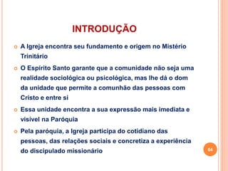 INTRODUÇÃO
 A Igreja encontra seu fundamento e origem no Mistério
Trinitário
 O Espírito Santo garante que a comunidade não seja uma
realidade sociológica ou psicológica, mas lhe dá o dom
da unidade que permite a comunhão das pessoas com
Cristo e entre si
 Essa unidade encontra a sua expressão mais imediata e
visível na Paróquia
 Pela paróquia, a Igreja participa do cotidiano das
pessoas, das relações sociais e concretiza a experiência
do discipulado missionário 64
 