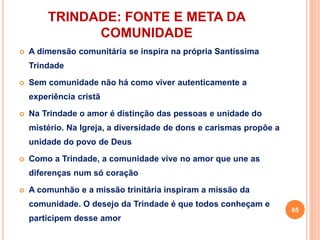 TRINDADE: FONTE E META DA
COMUNIDADE
 A dimensão comunitária se inspira na própria Santíssima
Trindade
 Sem comunidade não há como viver autenticamente a
experiência cristã
 Na Trindade o amor é distinção das pessoas e unidade do
mistério. Na Igreja, a diversidade de dons e carismas propõe a
unidade do povo de Deus
 Como a Trindade, a comunidade vive no amor que une as
diferenças num só coração
 A comunhão e a missão trinitária inspiram a missão da
comunidade. O desejo da Trindade é que todos conheçam e
participem desse amor
65
 