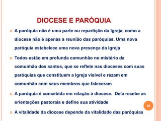 DIOCESE E PARÓQUIA
 A paróquia não é uma parte ou repartição da Igreja, como a
diocese não é apenas a reunião das paróquias. Uma nova
paróquia estabelece uma nova presença da Igreja
 Todos estão em profunda comunhão no mistério da
comunhão dos santos, que se reflete nas dioceses com suas
paróquias que constituem a Igreja visível e rezam em
comunhão com seus membros que faleceram
 A paróquia é concebida em relação à diocese. Dela recebe as
orientações pastorais e define sua atividade
 A vitalidade da diocese depende da vitalidade das paróquias
66
 