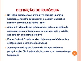 DEFINIÇÃO DE PARÓQUIA
 Na Bíblia, aparecem o substantivo paroikía (morada,
habitação em pátria estrangeira) e o adjetivo paroikós
(vizinho, próximo, que habita junto)
 A Igreja é integrada por estrangeiros, pelos que estão de
passagem pelos imigrantes ou peregrinos, pois o cristão
não está em sua pátria definitiva
 É uma “estação” onde se vive de forma provisória, pois o
cristão segue o caminho da salvação
 A paróquia está ligado à acolhida dos que estão em
peregrinação. Ela é referência, lar, casa e, ao mesmo tempo,
hospedaria
67
 