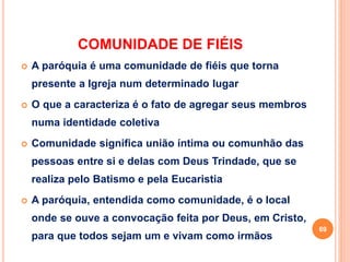 COMUNIDADE DE FIÉIS
 A paróquia é uma comunidade de fiéis que torna
presente a Igreja num determinado lugar
 O que a caracteriza é o fato de agregar seus membros
numa identidade coletiva
 Comunidade significa união íntima ou comunhão das
pessoas entre si e delas com Deus Trindade, que se
realiza pelo Batismo e pela Eucaristia
 A paróquia, entendida como comunidade, é o local
onde se ouve a convocação feita por Deus, em Cristo,
para que todos sejam um e vivam como irmãos
69
 