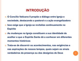 INTRODUÇÃO
 O Concílio Vaticano II propõe o diálogo entre Igreja e
sociedade, destacando a pastoral e a ação evangelizadora
 Isso exige que a Igreja se revitalize continuamente no
Espírito
 As mudanças na Igreja constituem a sua identidade de
acolher o que o Espírito Santo dá a conhecer em diferentes
momentos históricos
 Trata-se de discernir os acontecimentos, nas exigências e
nas aspirações de nossos tempos, quais sejam os sinais
verdadeiros da presença ou dos desígnios de Deus 7
 
