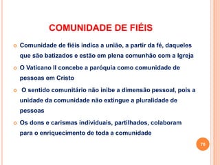 COMUNIDADE DE FIÉIS
 Comunidade de fiéis indica a união, a partir da fé, daqueles
que são batizados e estão em plena comunhão com a Igreja
 O Vaticano II concebe a paróquia como comunidade de
pessoas em Cristo
 O sentido comunitário não inibe a dimensão pessoal, pois a
unidade da comunidade não extingue a pluralidade de
pessoas
 Os dons e carismas individuais, partilhados, colaboram
para o enriquecimento de toda a comunidade
70
 