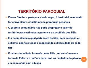 TERRITÓRIO PAROQUIAL
 Para o Direito, a paróquia, via de regra, é territorial, mas onde
for conveniente, constituam-se paróquias pessoais
 O espírito comunitário não pode desprezar o valor do
território para estimular a pertença e a acolhida dos fiéis
 É a comunidade à qual pertencem os fiéis, sem exclusão ou
elitismo, aberta a todos e respeitando a diversidade de cada
fiel
 É uma comunidade formada pelos fiéis que se reúnem em
torno da Palavra e da Eucaristia, sob os cuidados do pároco,
em comunhão com o bispo
71
 
