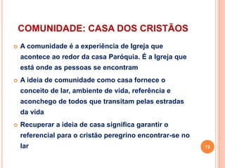 COMUNIDADE: CASA DOS CRISTÃOS
 A comunidade é a experiência de Igreja que
acontece ao redor da casa Paróquia. É a Igreja que
está onde as pessoas se encontram
 A ideia de comunidade como casa fornece o
conceito de lar, ambiente de vida, referência e
aconchego de todos que transitam pelas estradas
da vida
 Recuperar a ideia de casa significa garantir o
referencial para o cristão peregrino encontrar-se no
lar 72
 