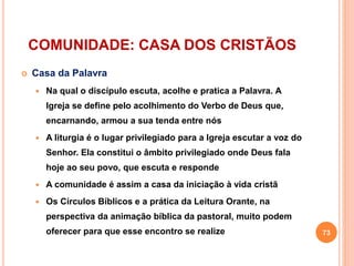 COMUNIDADE: CASA DOS CRISTÃOS
 Casa da Palavra
 Na qual o discípulo escuta, acolhe e pratica a Palavra. A
Igreja se define pelo acolhimento do Verbo de Deus que,
encarnando, armou a sua tenda entre nós
 A liturgia é o lugar privilegiado para a Igreja escutar a voz do
Senhor. Ela constitui o âmbito privilegiado onde Deus fala
hoje ao seu povo, que escuta e responde
 A comunidade é assim a casa da iniciação à vida cristã
 Os Círculos Bíblicos e a prática da Leitura Orante, na
perspectiva da animação bíblica da pastoral, muito podem
oferecer para que esse encontro se realize 73
 