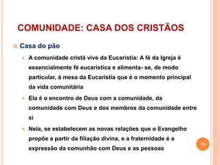 COMUNIDADE: CASA DOS CRISTÃOS
 Casa do pão
 A comunidade cristã vive da Eucaristia: A fé da Igreja é
essencialmente fé eucarística e alimenta- se, de modo
particular, à mesa da Eucaristia que é o momento principal
da vida comunitária
 Ela é o encontro de Deus com a comunidade, da
comunidade com Deus e dos membros da comunidade entre
si
 Nela, se estabelecem as novas relações que o Evangelho
propõe a partir da filiação divina, e a fraternidade é a
expressão da comunhão com Deus e as pessoas
74
 