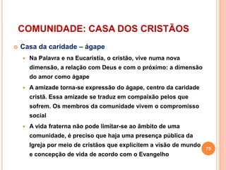 COMUNIDADE: CASA DOS CRISTÃOS
 Casa da caridade – ágape
 Na Palavra e na Eucaristia, o cristão, vive numa nova
dimensão, a relação com Deus e com o próximo: a dimensão
do amor como ágape
 A amizade torna-se expressão do ágape, centro da caridade
cristã. Essa amizade se traduz em compaixão pelos que
sofrem. Os membros da comunidade vivem o compromisso
social
 A vida fraterna não pode limitar-se ao âmbito de uma
comunidade, é preciso que haja uma presença pública da
Igreja por meio de cristãos que explicitem a visão de mundo
e concepção de vida de acordo com o Evangelho
75
 