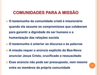 COMUNIDADES PARA A MISSÃO
 O testemunho da comunidade cristã é missionário
quando ela assume os compromissos que colaboram
para garantir a dignidade do ser humano e a
humanização das relações sociais
 O testemunho é anterior ao discurso e às palavras
 A missão requer o anúncio explícito da Boa-Nova:
anunciar Jesus Cristo, crucificado e ressuscitado
 Esse anúncio não pode ser pressuposto, nem mesmo
entre os membros da própria comunidade
76
 