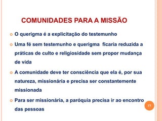 COMUNIDADES PARA A MISSÃO
 O querigma é a explicitação do testemunho
 Uma fé sem testemunho e querigma ficaria reduzida a
práticas de culto e religiosidade sem propor mudança
de vida
 A comunidade deve ter consciência que ela é, por sua
natureza, missionária e precisa ser constantemente
missionada
 Para ser missionária, a paróquia precisa ir ao encontro
das pessoas
77
 