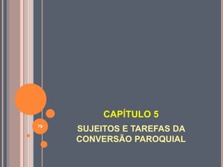 CAPÍTULO 5
SUJEITOS E TAREFAS DA
CONVERSÃO PAROQUIAL
79
 
