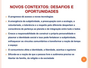 NOVOS CONTEXTOS: DESAFIOS E
OPORTUNIDADES
 O progresso dá acesso a novas tecnologias
 A emergência da subjetividade, a preocupação com a ecologia, o
voluntariado, a tolerância e o respeito pelo diferente despertam a
consciência de pertença ao planeta e de integração entre tudo e todos
 Cresce a responsabilidade de construir a própria personalidade e
plasmar a identidade social e isso pode fortalecer a subjetividade,
enfraquecer os vínculos comunitários e transformar a noção de tempo
e espaço
 O consumismo afeta a identidade, a liberdade, acentua o egoísmo
 Difunde-se a noção de que a pessoa livre e autônoma precisa se
libertar da família, da religião e da sociedade
8
 