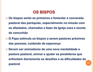 OS BISPOS
 Os bispos serão os primeiros a fomentar a conversão
pastoral das paróquias, especialmente na missão com
os afastados, chamados a fazer da Igreja casa e escola
de comunhão
 O Papa estimula os bispos a serem pastores próximos
das pessoas, cuidando da esperança
 Devem ser animadores de uma nova mentalidade e
postura pastoral, animar e ajudar os presbíteros que
enfrentam diariamente os desafios e as dificuldades da
pastoral 81
 