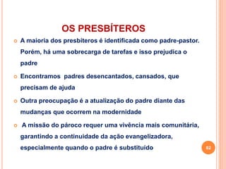 OS PRESBÍTEROS
 A maioria dos presbíteros é identificada como padre-pastor.
Porém, há uma sobrecarga de tarefas e isso prejudica o
padre
 Encontramos padres desencantados, cansados, que
precisam de ajuda
 Outra preocupação é a atualização do padre diante das
mudanças que ocorrem na modernidade
 A missão do pároco requer uma vivência mais comunitária,
garantindo a continuidade da ação evangelizadora,
especialmente quando o padre é substituído 82
 