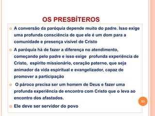 OS PRESBÍTEROS
 A conversão da paróquia depende muito do padre. Isso exige
uma profunda consciência de que ele é um dom para a
comunidade e presença visível de Cristo
 A paróquia há de fazer a diferença no atendimento,
começando pelo padre e isso exige profunda experiência de
Cristo, espírito missionário, coração paterno, que seja
animador da vida espiritual e evangelizador, capaz de
promover a participação
 O pároco precisa ser um homem de Deus e fazer uma
profunda experiência de encontro com Cristo que o leva ao
encontro dos afastados.
 Ele deve ser servidor do povo
83
 