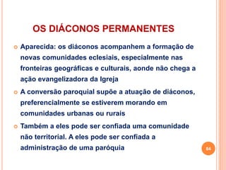 OS DIÁCONOS PERMANENTES
 Aparecida: os diáconos acompanhem a formação de
novas comunidades eclesiais, especialmente nas
fronteiras geográficas e culturais, aonde não chega a
ação evangelizadora da Igreja
 A conversão paroquial supõe a atuação de diáconos,
preferencialmente se estiverem morando em
comunidades urbanas ou rurais
 Também a eles pode ser confiada uma comunidade
não territorial. A eles pode ser confiada a
administração de uma paróquia 84
 
