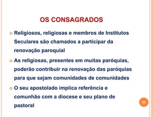 OS CONSAGRADOS
 Religiosos, religiosas e membros de Institutos
Seculares são chamados a participar da
renovação paroquial
 As religiosas, presentes em muitas paróquias,
poderão contribuir na renovação das paróquias
para que sejam comunidades de comunidades
 O seu apostolado implica referência e
comunhão com a diocese e seu plano de
pastoral
85
 