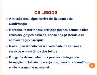 OS LEIGOS
 A missão dos leigos deriva do Batismo e da
Confirmação
 É preciso fomentar sua participação nas comunidades
eclesiais, grupos bíblicos, conselhos pastorais e de
administração paroquial
 Isso supõe reconhecer a diversidade de carismas,
serviços e ministérios dos leigos
 É urgente desencadear um processo integral de
formação do laicato, que seja programada, sistemática
e não meramente ocasional
86
 