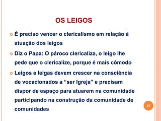 OS LEIGOS
 É preciso vencer o clericalismo em relação à
atuação dos leigos
 Diz o Papa: O pároco clericaliza, o leigo lhe
pede que o clericalize, porque é mais cômodo
 Leigos e leigas devem crescer na consciência
de vocacionados a “ser Igreja” e precisam
dispor de espaço para atuarem na comunidade
participando na construção da comunidade de
comunidades
87
 