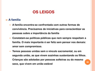 OS LEIGOS
 A família
 A família encontra-se confrontada com outras formas de
convivência. Precisamos de iniciativas para conscientizar as
pessoas sobre a importância da família
 Constatam-se políticas públicas que nem sempre respeitam a
família. O mais importante é ser feliz sem pensar nos demais:
amor sem compromisso.
 Temos pessoas unidas sem o vínculo sacramental, ou em
segunda união, as que vivem sozinhas sustentando os filhos.
Crianças são adotadas por pessoas solteiras ou do mesmo
sexo, que vivem em união estável
88
 