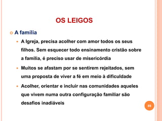 OS LEIGOS
 A família
 A Igreja, precisa acolher com amor todos os seus
filhos. Sem esquecer todo ensinamento cristão sobre
a família, é preciso usar de misericórdia
 Muitos se afastam por se sentirem rejeitados, sem
uma proposta de viver a fé em meio à dificuldade
 Acolher, orientar e incluir nas comunidades aqueles
que vivem numa outra configuração familiar são
desafios inadiáveis
89
 