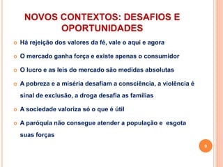 NOVOS CONTEXTOS: DESAFIOS E
OPORTUNIDADES
 Há rejeição dos valores da fé, vale o aqui e agora
 O mercado ganha força e existe apenas o consumidor
 O lucro e as leis do mercado são medidas absolutas
 A pobreza e a miséria desafiam a consciência, a violência é
sinal de exclusão, a droga desafia as famílias
 A sociedade valoriza só o que é útil
 A paróquia não consegue atender a população e esgota
suas forças
9
 