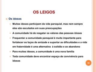 OS LEIGOS
 Os idosos
 Muitos idosos participam da vida paroquial, mas nem sempre
eles são escutados em suas preocupações
 A comunidade há de resgatar os valores das pessoas idosas
 Frequentar a comunidade paroquial é muito importante para
fortalecer os laços de amizade e suportar as dificuldades e a vida
em fraternidade é uma alternativa à solidão e ao abandono
 Para muitos idosos, a comunidade é uma nova família
 Toda comunidade deve encontrar espaço de convivência para
idosos
92
 