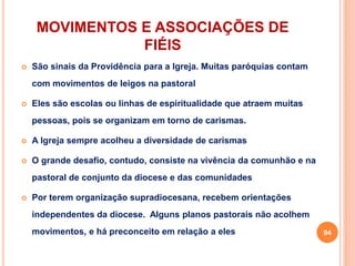 MOVIMENTOS E ASSOCIAÇÕES DE
FIÉIS
 São sinais da Providência para a Igreja. Muitas paróquias contam
com movimentos de leigos na pastoral
 Eles são escolas ou linhas de espiritualidade que atraem muitas
pessoas, pois se organizam em torno de carismas.
 A Igreja sempre acolheu a diversidade de carismas
 O grande desafio, contudo, consiste na vivência da comunhão e na
pastoral de conjunto da diocese e das comunidades
 Por terem organização supradiocesana, recebem orientações
independentes da diocese. Alguns planos pastorais não acolhem
movimentos, e há preconceito em relação a eles 94
 