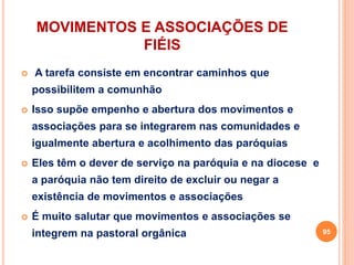 MOVIMENTOS E ASSOCIAÇÕES DE
FIÉIS
 A tarefa consiste em encontrar caminhos que
possibilitem a comunhão
 Isso supõe empenho e abertura dos movimentos e
associações para se integrarem nas comunidades e
igualmente abertura e acolhimento das paróquias
 Eles têm o dever de serviço na paróquia e na diocese e
a paróquia não tem direito de excluir ou negar a
existência de movimentos e associações
 É muito salutar que movimentos e associações se
integrem na pastoral orgânica 95
 