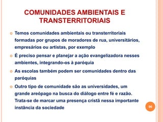 COMUNIDADES AMBIENTAIS E
TRANSTERRITORIAIS
 Temos comunidades ambientais ou transterritoriais
formadas por grupos de moradores de rua, universitários,
empresários ou artistas, por exemplo
 É preciso pensar e planejar a ação evangelizadora nesses
ambientes, integrando-os à paróquia
 As escolas também podem ser comunidades dentro das
paróquias
 Outro tipo de comunidade são as universidades, um
grande areópago na busca do diálogo entre fé e razão.
Trata-se de marcar uma presença cristã nessa importante
instância da sociedade 96
 