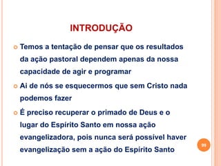 INTRODUÇÃO
 Temos a tentação de pensar que os resultados
da ação pastoral dependem apenas da nossa
capacidade de agir e programar
 Ai de nós se esquecermos que sem Cristo nada
podemos fazer
 É preciso recuperar o primado de Deus e o
lugar do Espírito Santo em nossa ação
evangelizadora, pois nunca será possível haver
evangelização sem a ação do Espírito Santo
99
 