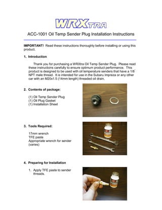 ACC-1001 Oil Temp Sender Plug Installation Instructions

IMPORTANT! Read these instructions thoroughly before installing or using this
product.

1. Introduction

      Thank you for purchasing a WRXtra Oil Temp Sender Plug. Please read
   these instructions carefully to ensure optimum product performance. This
   product is designed to be used with oil temperature senders that have a 1/8”
   NPT male thread. It is intended for use in the Subaru Impreza or any other
   car with an M20x1.5 (14mm length) threaded oil drain.


2. Contents of package:

   (1) Oil Temp Sender Plug
   (1) Oil Plug Gasket
   (1) Installation Sheet




3. Tools Required:

   17mm wrench
   TFE paste
   Appropriate wrench for sender
   (varies)




4. Preparing for Installation

   1. Apply TFE paste to sender
      threads.
 